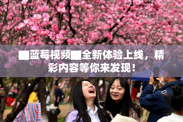 ▇蓝莓视频▇全新体验上线，精彩内容等你来发现！