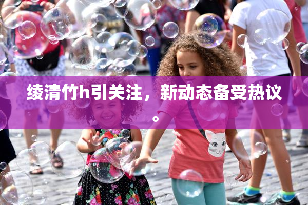 绫清竹h引关注，新动态备受热议。