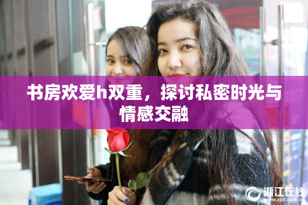 书房欢爱h双重，探讨私密时光与情感交融