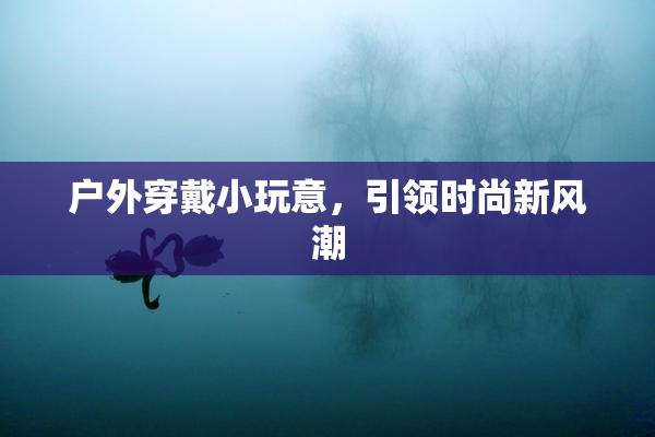 户外穿戴小玩意，引领时尚新风潮