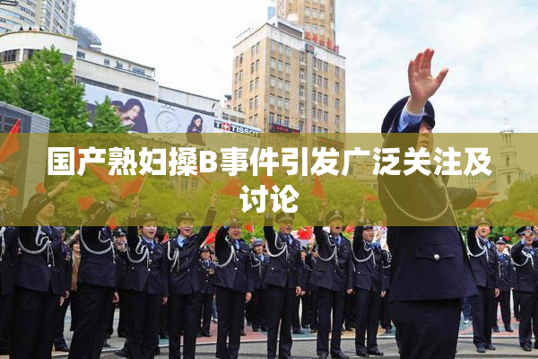国产熟妇搡B事件引发广泛关注及讨论