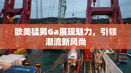 欧美猛男Ga展现魅力，引领潮流新风尚