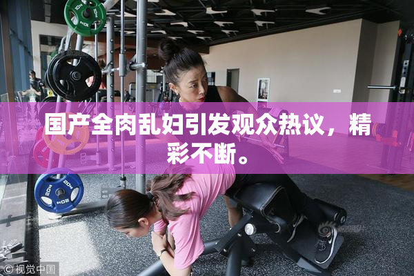 国产全肉乱妇引发观众热议，精彩不断。