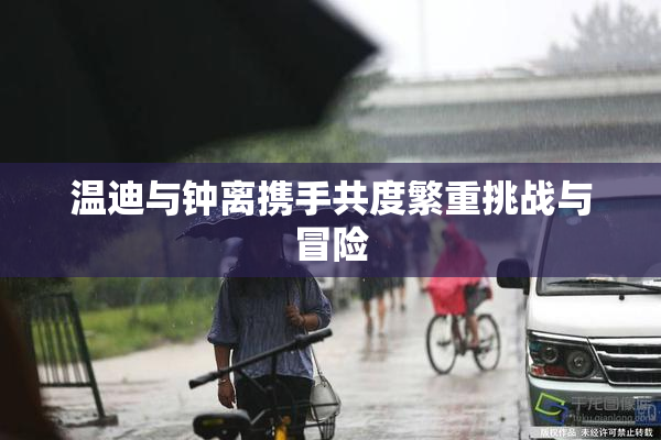 温迪与钟离携手共度繁重挑战与冒险