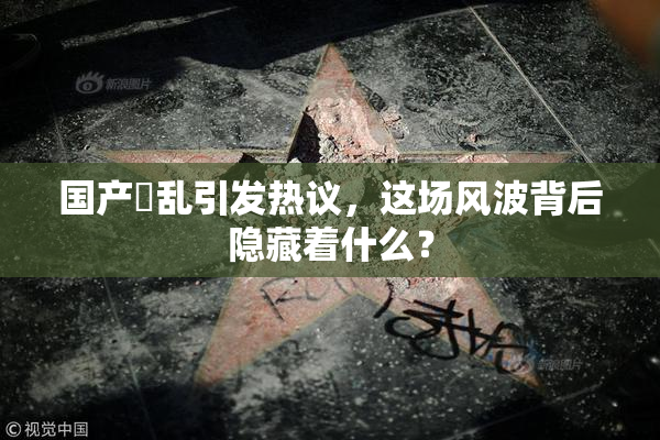 国产婬乱引发热议，这场风波背后隐藏着什么？