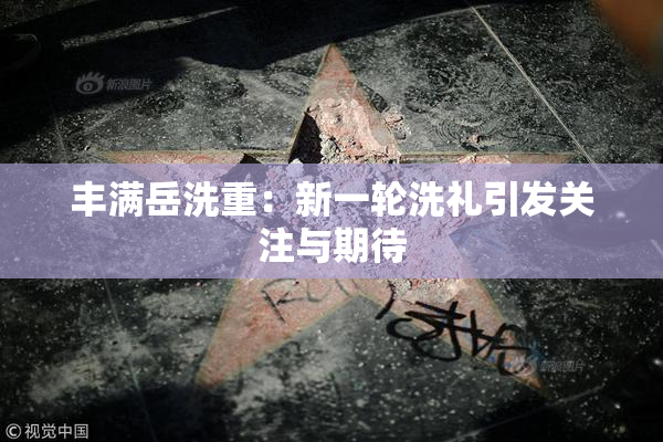 丰满岳洗重：新一轮洗礼引发关注与期待