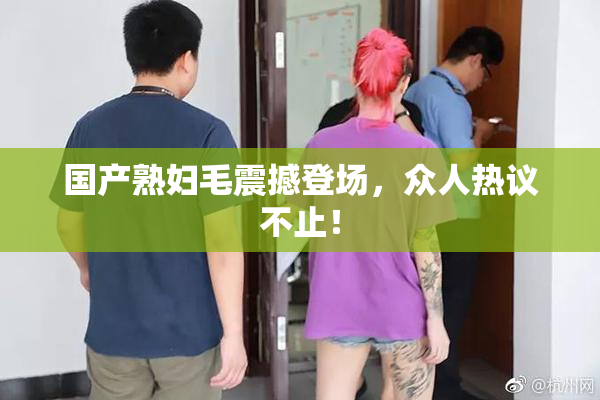 国产熟妇毛震撼登场，众人热议不止！