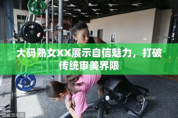 大码熟女XX展示自信魅力，打破传统审美界限