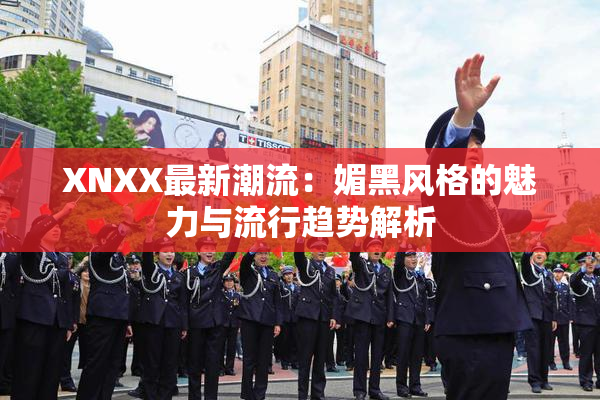 XNXX最新潮流：媚黑风格的魅力与流行趋势解析