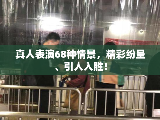 真人表演68种情景，精彩纷呈、引人入胜！