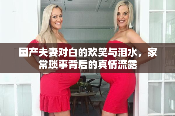 国产夫妻对白的欢笑与泪水，家常琐事背后的真情流露