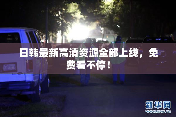 日韩最新高清资源全部上线，免费看不停！