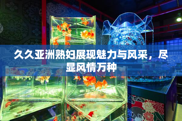 久久亚洲熟妇展现魅力与风采，尽显风情万种