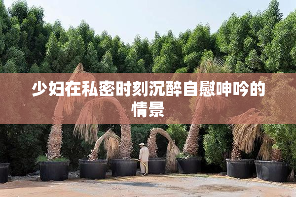 少妇在私密时刻沉醉自慰呻吟的情景