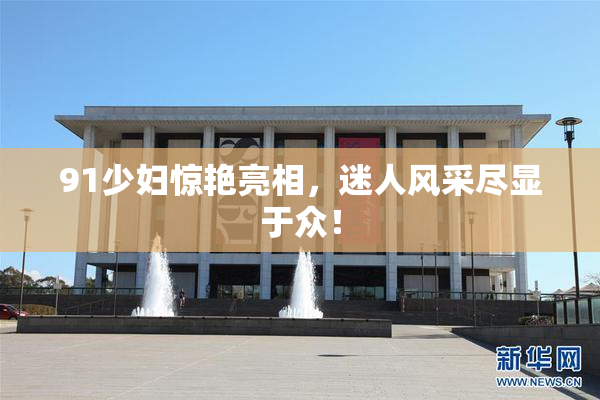 91少妇惊艳亮相，迷人风采尽显于众！