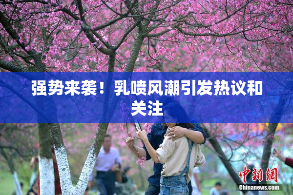 强势来袭！乳喷风潮引发热议和关注