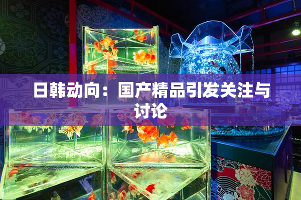 日韩动向：国产精品引发关注与讨论