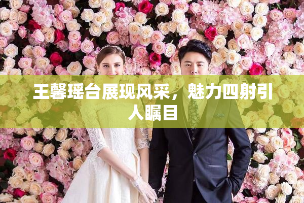 王馨瑶台展现风采，魅力四射引人瞩目