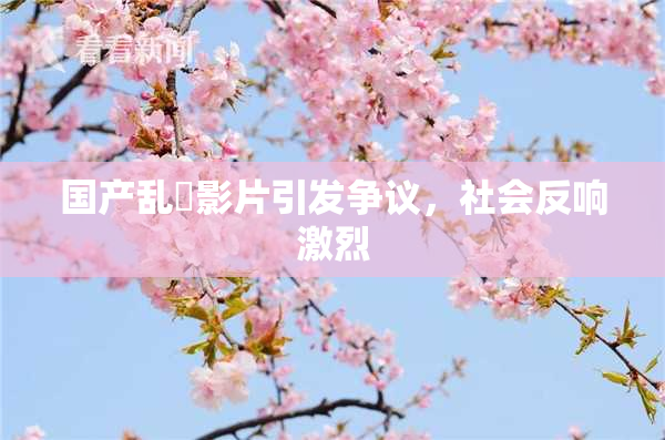 国产乱婬影片引发争议，社会反响激烈