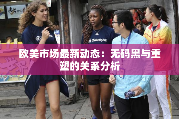 欧美市场最新动态：无码黑与重塑的关系分析