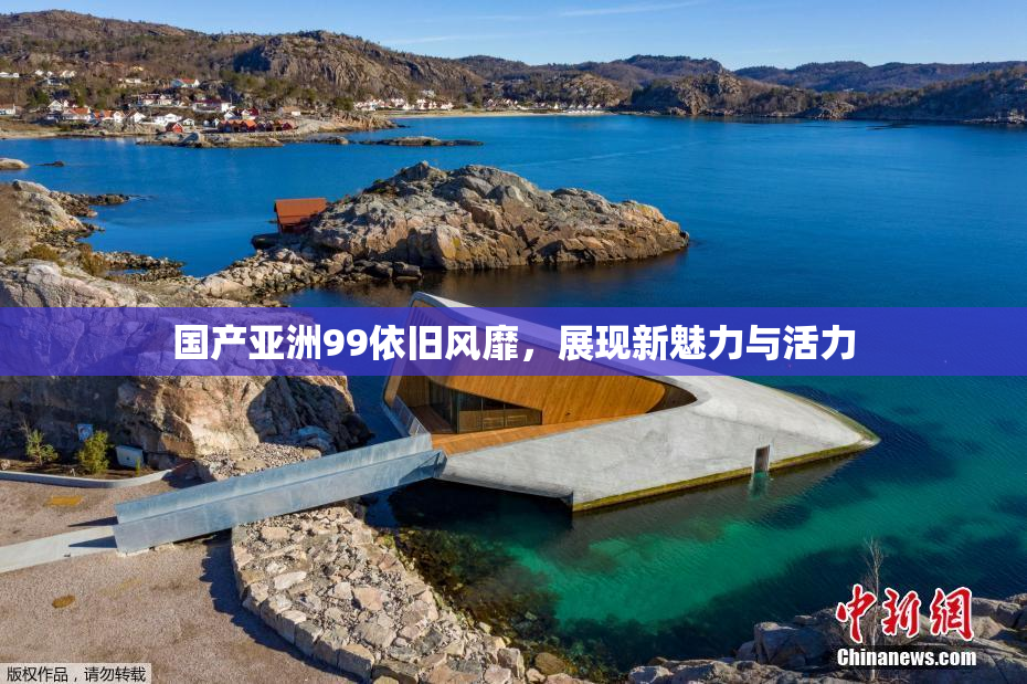 国产亚洲99依旧风靡，展现新魅力与活力