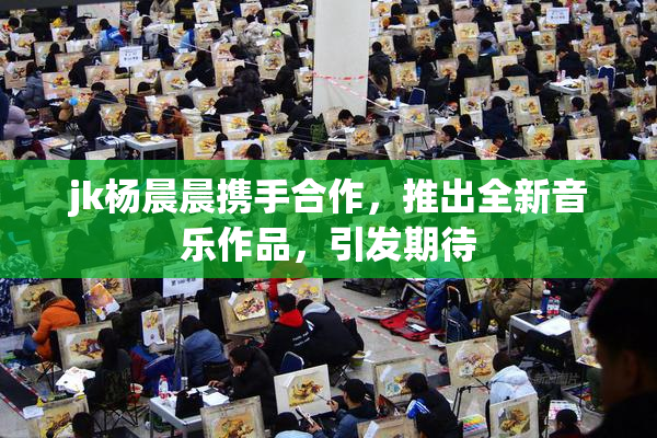 jk杨晨晨携手合作，推出全新音乐作品，引发期待