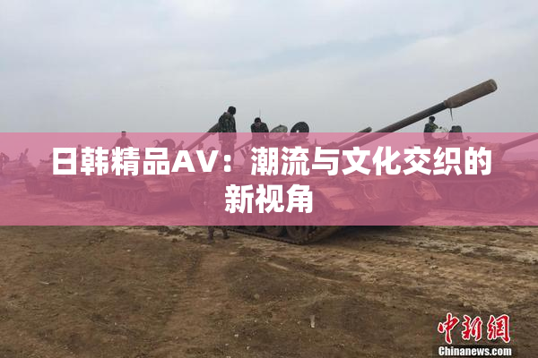 日韩精品AV：潮流与文化交织的新视角