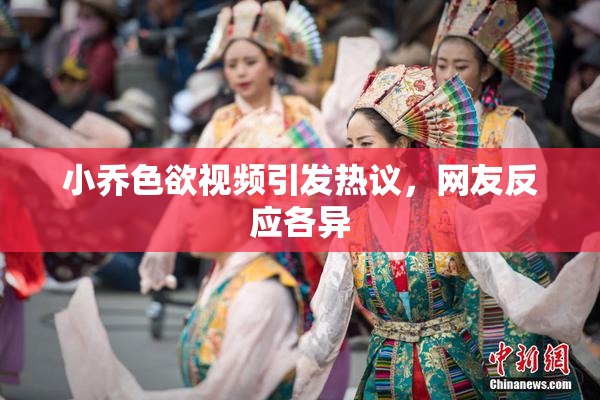 小乔色欲视频引发热议，网友反应各异