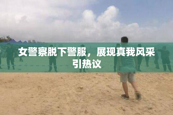 女警察脱下警服，展现真我风采引热议