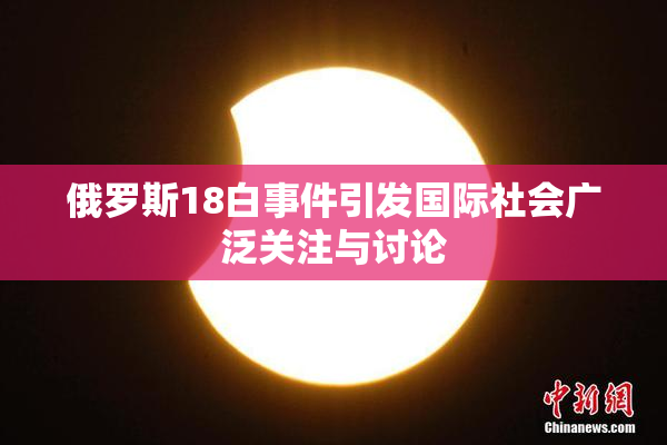 俄罗斯18白事件引发国际社会广泛关注与讨论