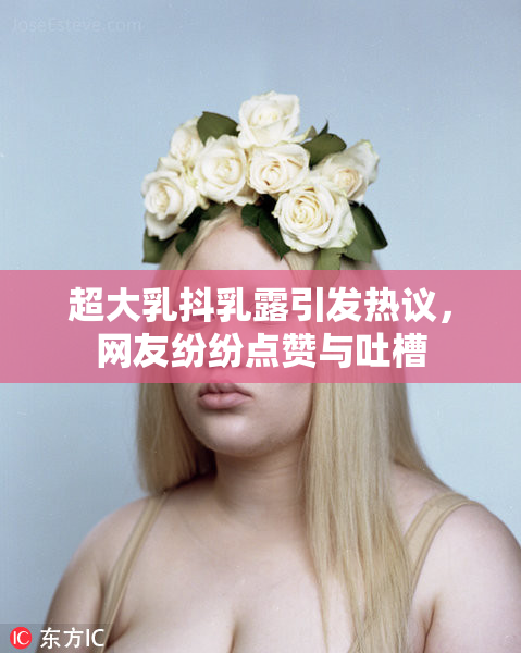 超大乳抖乳露引发热议，网友纷纷点赞与吐槽