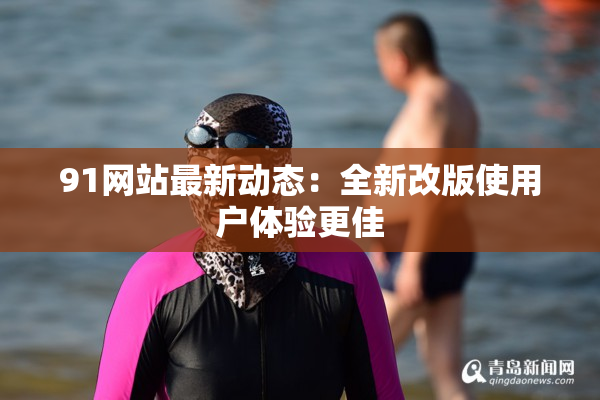 91网站最新动态：全新改版使用户体验更佳