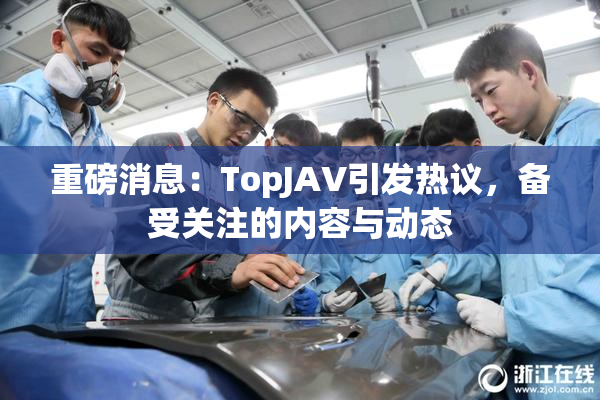 重磅消息：TopJAV引发热议，备受关注的内容与动态