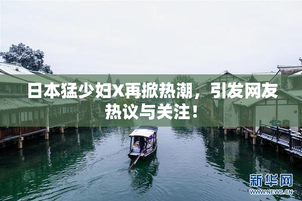 日本猛少妇X再掀热潮，引发网友热议与关注！