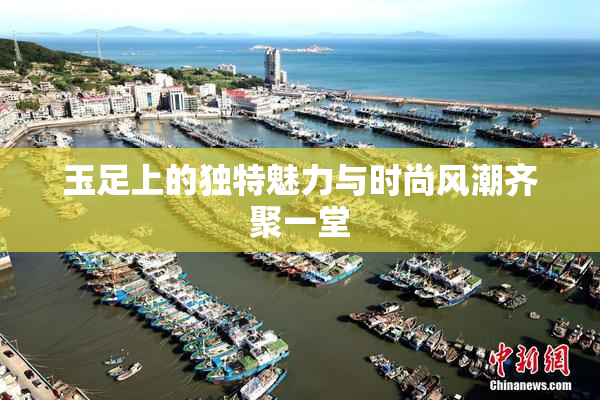 玉足上的独特魅力与时尚风潮齐聚一堂