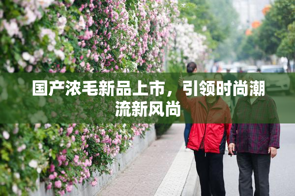 国产浓毛新品上市，引领时尚潮流新风尚