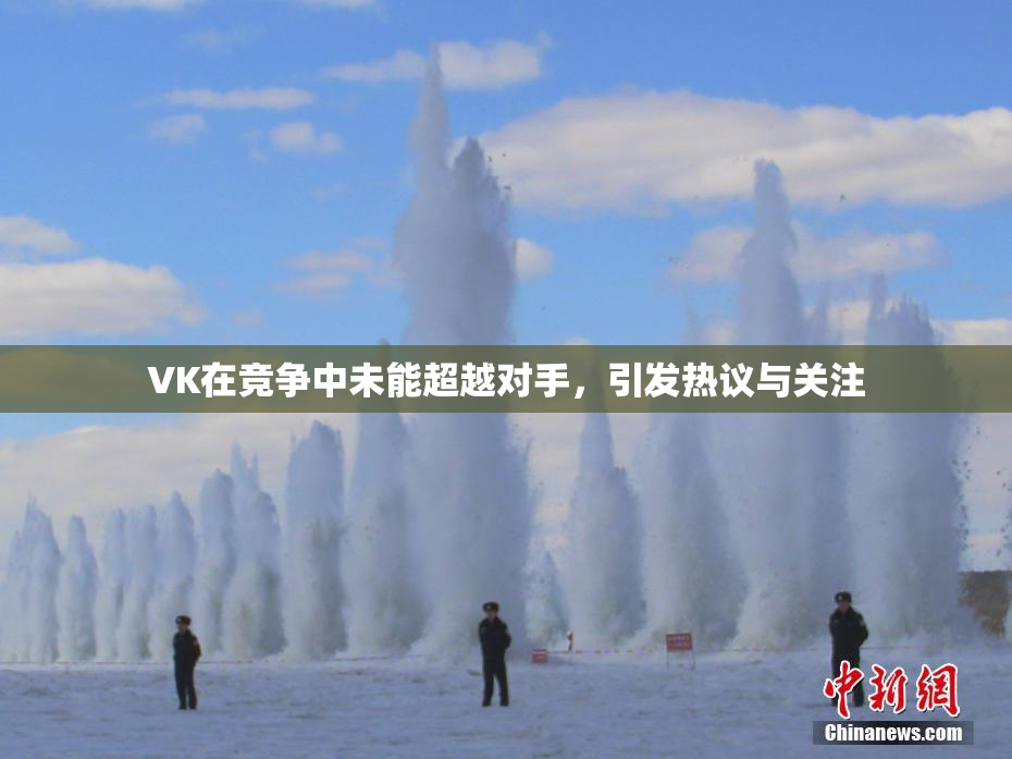 VK在竞争中未能超越对手，引发热议与关注