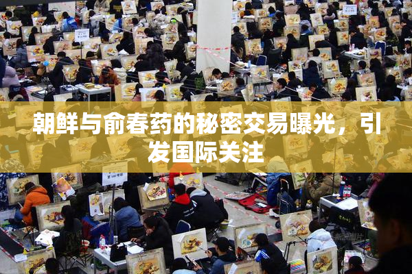 朝鲜与俞春药的秘密交易曝光，引发国际关注