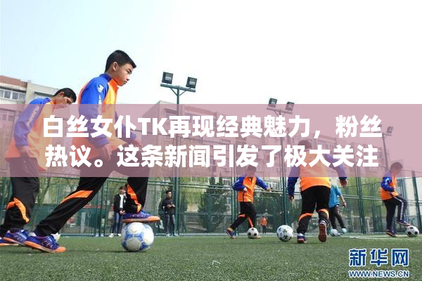 白丝女仆TK再现经典魅力，粉丝热议。这条新闻引发了极大关注。