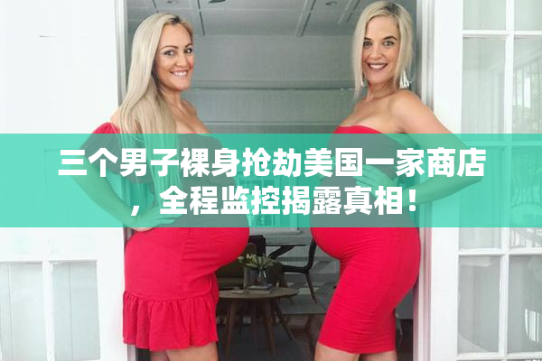 三个男子裸身抢劫美国一家商店，全程监控揭露真相！