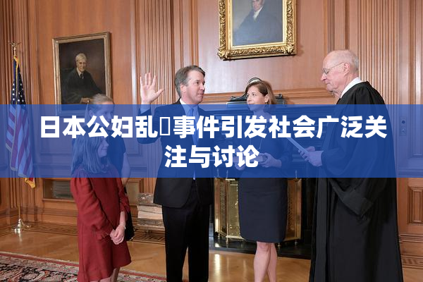 日本公妇乱婬事件引发社会广泛关注与讨论