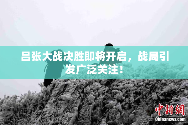 吕张大战决胜即将开启，战局引发广泛关注！
