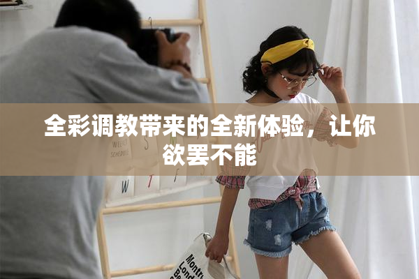 全彩调教带来的全新体验，让你欲罢不能