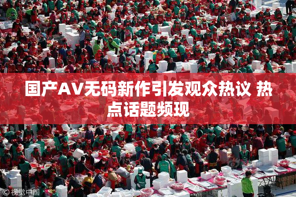 国产AV无码新作引发观众热议 热点话题频现