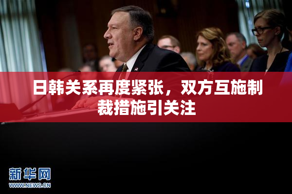 日韩关系再度紧张，双方互施制裁措施引关注