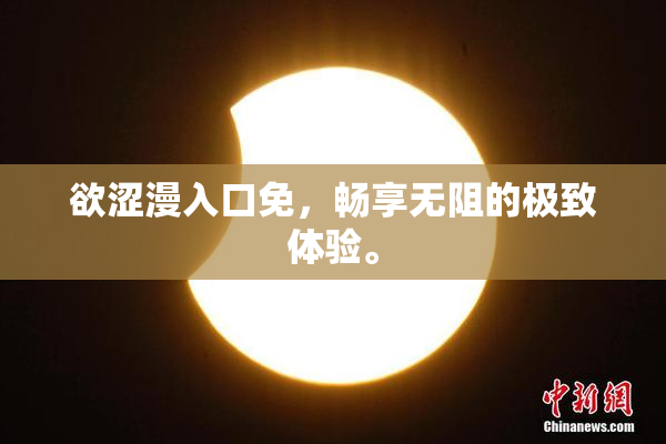 欲涩漫入口免，畅享无阻的极致体验。