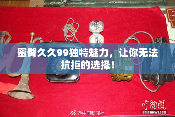 蜜臀久久99独特魅力，让你无法抗拒的选择！