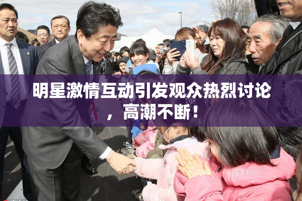 明星激情互动引发观众热烈讨论，高潮不断！