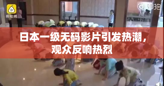 日本一级无码影片引发热潮，观众反响热烈