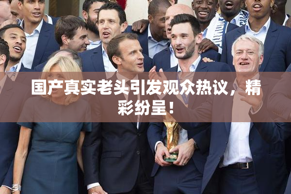 国产真实老头引发观众热议，精彩纷呈！